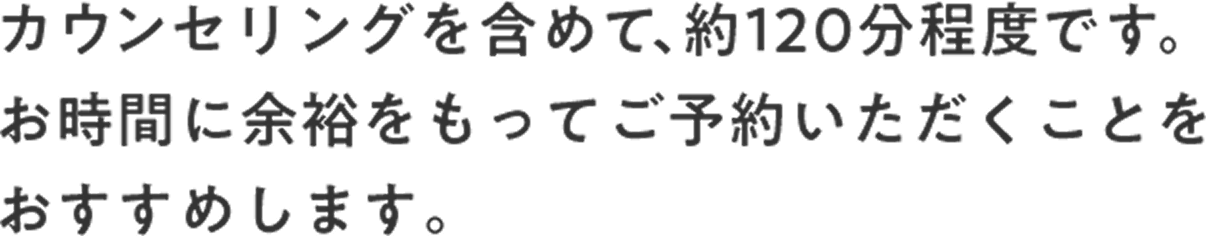 カウンセリングを含めて、約120分程度です。お時間に余裕をもってご予約いただくことをおすすめします。