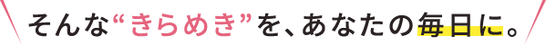 そんなきらめきを、あなたの毎日に。