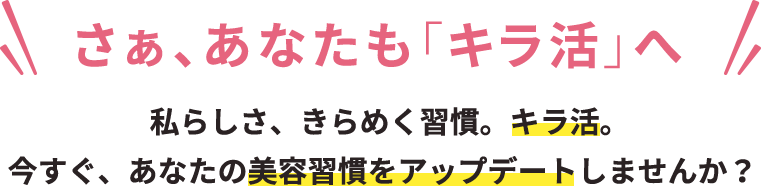 さぁ、あなたも「キラ活」へ 私らしさ、きらめく習慣。キラ活。今すぐ、あなたの美容習慣をアップデートしませんか？