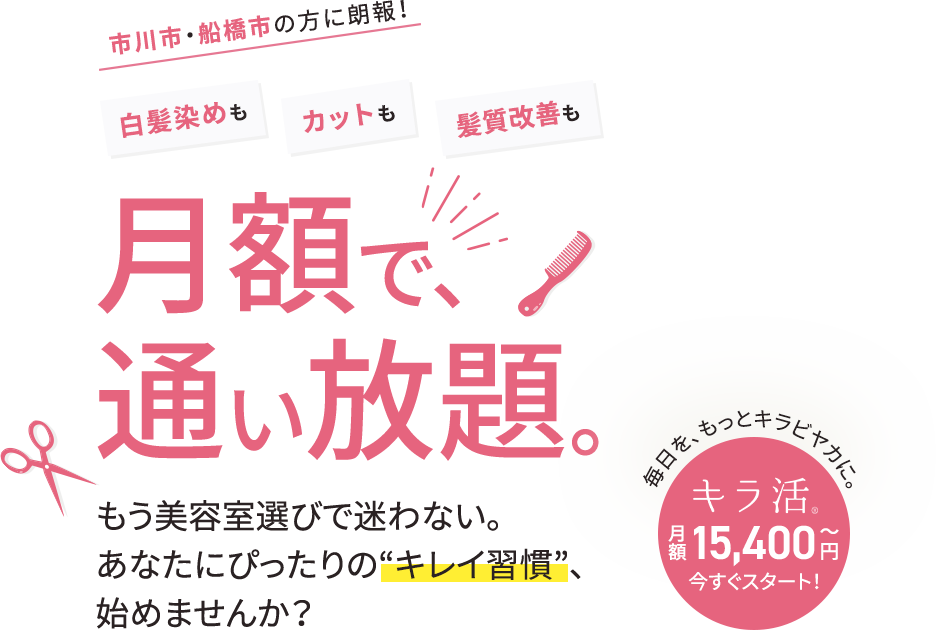 市川市・船橋市の方に朗報！白髪染めも、カットも、トリートメントも月額で、通い放題。もう美容室選びで迷わない。あなたにぴったりのキレイ習慣;、始めませんか？毎日を、もっとキラビヤカに。キラ活、今すぐスタート