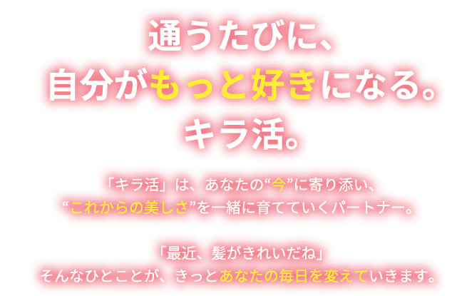 通うたびに、自分がもっと好きになる。キラ活。「キラ活」は、あなたの今に寄り添い、これからの美しさを一緒に育てていくパートナー。「最近、髪がきれいだね」そんなひとことが、きっとあなたの毎日を変えていきます。